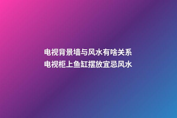 电视背景墙与风水有啥关系 电视柜上鱼缸摆放宜忌风水